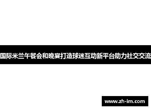 国际米兰午餐会和晚宴打造球迷互动新平台助力社交交流 国际米兰午餐会和晚宴打造球迷互动新平台助力社交交流