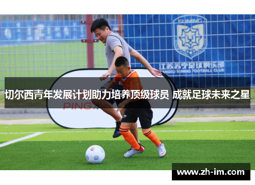 切尔西青年发展计划助力培养顶级球员 成就足球未来之星 切尔西青年发展计划助力培养顶级球员 成就足球未来之星