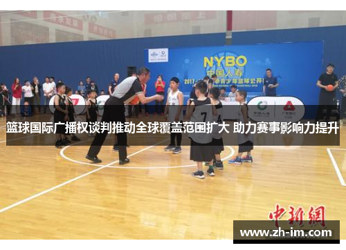 篮球国际广播权谈判推动全球覆盖范围扩大 助力赛事影响力提升 篮球国际广播权谈判推动全球覆盖范围扩大 助力赛事影响力提升