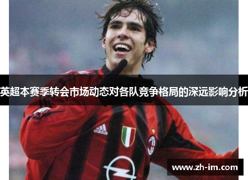 英超本赛季转会市场动态对各队竞争格局的深远影响分析 英超本赛季转会市场动态对各队竞争格局的深远影响分析
