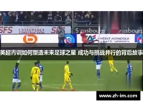 英超青训如何塑造未来足球之星 成功与挑战并行的背后故事 英超青训如何塑造未来足球之星 成功与挑战并行的背后故事