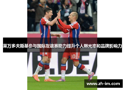 莱万多夫斯基参与国际友谊赛助力提升个人曝光率和品牌影响力 莱万多夫斯基参与国际友谊赛助力提升个人曝光率和品牌影响力