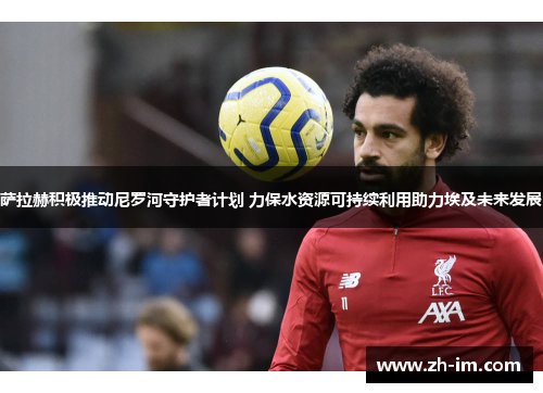 萨拉赫积极推动尼罗河守护者计划 力保水资源可持续利用助力埃及未来发展