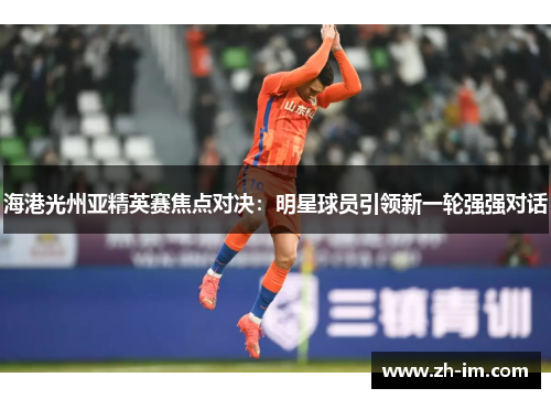 海港光州亚精英赛焦点对决:明星球员引领新一轮强强对话 海港光州亚精英赛焦点对决:明星球员引领新一轮强强对话