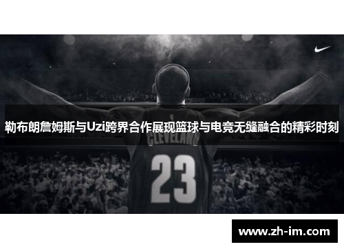 勒布朗詹姆斯与Uzi跨界合作展现篮球与电竞无缝融合的精彩时刻