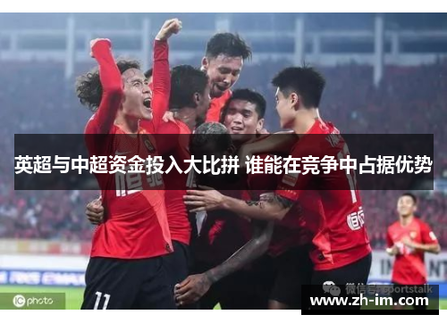 英超与中超资金投入大比拼 谁能在竞争中占据优势 英超与中超资金投入大比拼 谁能在竞争中占据优势