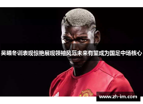 吴曦冬训表现惊艳展现领袖风范未来有望成为国足中场核心 吴曦冬训表现惊艳展现领袖风范未来有望成为国足中场核心