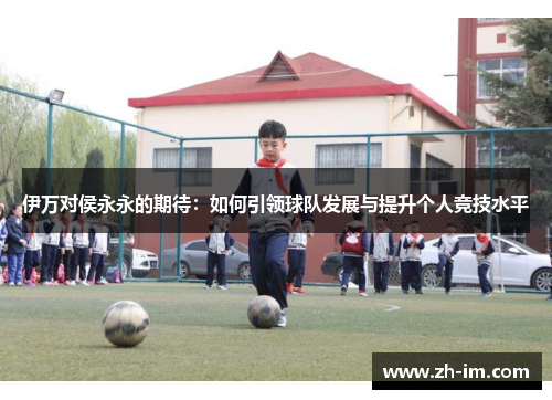 伊万对侯永永的期待:如何引领球队发展与提升个人竞技水平 伊万对侯永永的期待:如何引领球队发展与提升个人竞技水平
