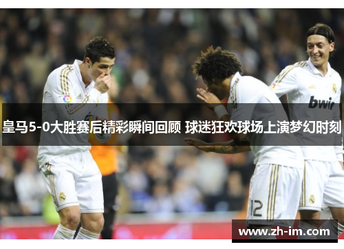 皇马5-0大胜赛后精彩瞬间回顾 球迷狂欢球场上演梦幻时刻 皇马5-0大胜赛后精彩瞬间回顾 球迷狂欢球场上演梦幻时刻