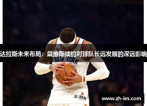 达拉斯未来布局:戴维斯续约对球队长远发展的深远影响 达拉斯未来布局:戴维斯续约对球队长远发展的深远影响