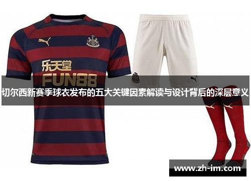 切尔西新赛季球衣发布的五大关键因素解读与设计背后的深层意义 切尔西新赛季球衣发布的五大关键因素解读与设计背后的深层意义