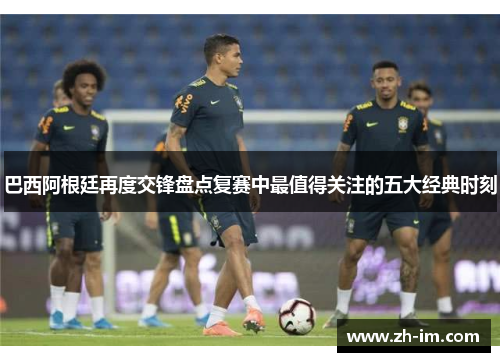 巴西阿根廷再度交锋盘点复赛中最值得关注的五大经典时刻