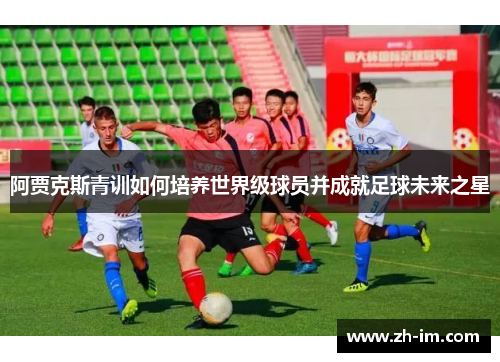 阿贾克斯青训如何培养世界级球员并成就足球未来之星 阿贾克斯青训如何培养世界级球员并成就足球未来之星