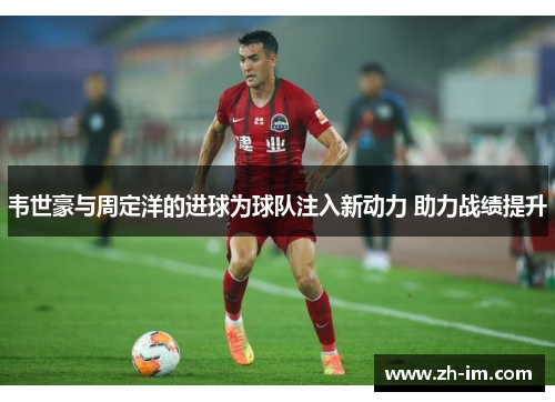 韦世豪与周定洋的进球为球队注入新动力 助力战绩提升 韦世豪与周定洋的进球为球队注入新动力 助力战绩提升