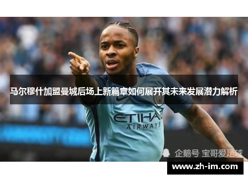 马尔穆什加盟曼城后场上新篇章如何展开其未来发展潜力解析 马尔穆什加盟曼城后场上新篇章如何展开其未来发展潜力解析