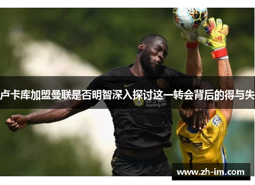 卢卡库加盟曼联是否明智深入探讨这一转会背后的得与失 卢卡库加盟曼联是否明智深入探讨这一转会背后的得与失