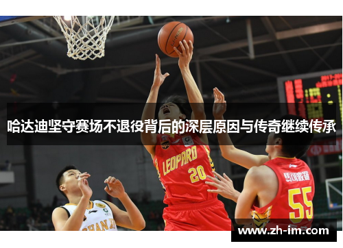 哈达迪坚守赛场不退役背后的深层原因与传奇继续传承