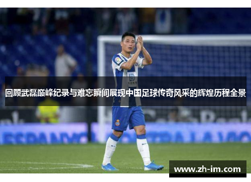 回顾武磊巅峰纪录与难忘瞬间展现中国足球传奇风采的辉煌历程全景