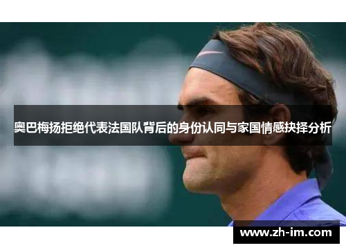 奥巴梅扬拒绝代表法国队背后的身份认同与家国情感抉择分析