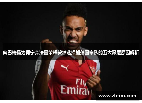 奥巴梅扬为何宁弃法国荣耀毅然选择加蓬国家队的五大深层原因解析