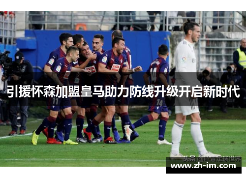 引援怀森加盟皇马助力防线升级开启新时代