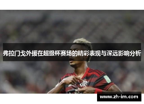 弗拉门戈外援在超级杯赛场的精彩表现与深远影响分析