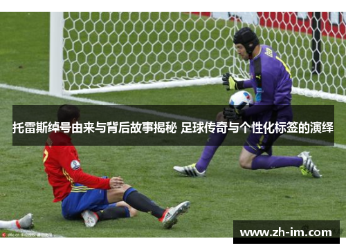 托雷斯绰号由来与背后故事揭秘 足球传奇与个性化标签的演绎